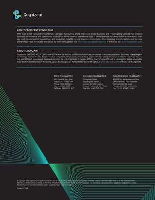 © Copyright 2018, Cognizant. All rights reserved. No part of this document may be reproduced, stored in a retrieval system, transmitted in any form or by any means,electronic,
mechanical, photocopying, recording, or otherwise, without the express written permission from Cognizant. The information contained herein is subject to change without notice.
All other trademarks mentioned herein are the property of their respective owners.
Codex 2794
ABOUT COGNIZANT CONSULTING
With over 5,500 consultants worldwide, Cognizant Consulting offers high-value digital business and IT consulting services that improve
business performance and operational productivity while lowering operational costs. Clients leverage our deep industry experience, strat-
egy and transformation capabilities, and analytical insights to help improve productivity, drive business transformation and increase
shareholder value across the enterprise. To learn more, please visit www.cognizant.com/consulting or e-mail us at inquiry@cognizant .com.
ABOUT COGNIZANT
Cognizant (NASDAQ-100: CTSH) is one of the world’s leading professional services companies, transforming clients’ business, operating and
technology models for the digital era. Our unique industry-based, consultative approach helps clients envision, build and run more innova-
tive and efficient businesses. Headquartered in the U.S., Cognizant is ranked 205 on the Fortune 500 and is consistently listed among the
most admired companies in the world. Learn how Cognizant helps clients lead with digital at www.cognizant.com or follow us @Cognizant.
World Headquarters
500 Frank W. Burr Blvd.
Teaneck, NJ 07666 USA
Phone: +1 201 801 0233
Fax: +1 201 801 0243
Toll Free: +1 888 937 3277
European Headquarters
1 Kingdom Street
Paddington Central
London W2 6BD England
Phone: +44 (0) 20 7297 7600
Fax: +44 (0) 20 7121 0102
India Operations Headquarters
#5/535 Old Mahabalipuram Road
Okkiyam Pettai, Thoraipakkam
Chennai, 600 096 India
Phone: +91 (0) 44 4209 6000
Fax: +91 (0) 44 4209 6060
 
