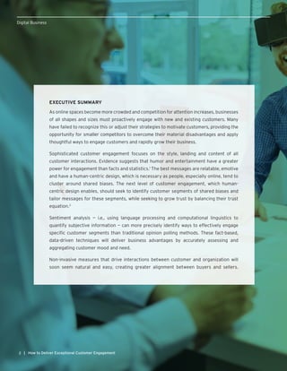 2 | How to Deliver Exceptional Customer Engagement
Digital Business
EXECUTIVE SUMMARY
As online spaces become more crowded and competition for attention increases, businesses
of all shapes and sizes must proactively engage with new and existing customers. Many
have failed to recognize this or adjust their strategies to motivate customers, providing the
opportunity for smaller competitors to overcome their material disadvantages and apply
thoughtful ways to engage customers and rapidly grow their business.
Sophisticated customer engagement focuses on the style, landing and content of all
customer interactions. Evidence suggests that humor and entertainment have a greater
power for engagement than facts and statistics.1
The best messages are relatable, emotive
and have a human-centric design, which is necessary as people, especially online, tend to
cluster around shared biases. The next level of customer engagement, which human-
centric design enables, should seek to identify customer segments of shared biases and
tailor messages for these segments, while seeking to grow trust by balancing their trust
equation.2
Sentiment analysis — i.e., using language processing and computational linguistics to
quantify subjective information — can more precisely identify ways to effectively engage
specific customer segments than traditional opinion polling methods. These fact-based,
data-driven techniques will deliver business advantages by accurately assessing and
aggregating customer mood and need.
Non-invasive measures that drive interactions between customer and organization will
soon seem natural and easy, creating greater alignment between buyers and sellers.
 