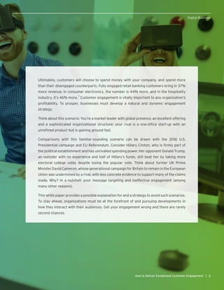 3How to Deliver Exceptional Customer Engagement |
Digital Business
Ultimately, customers will choose to spend money with your company, and spend more
than their disengaged counterparts. Fully engaged retail banking customers bring in 37%
more revenue; in consumer electronics, the number is 44% more, and in the hospitality
industry, it’s 46% more.
3
Customer engagement is vitally important to any organization’s
profitability. To prosper, businesses must develop a natural and dynamic engagement
strategy.
Think about this scenario: You’re a market leader with global presence, an excellent offering
and a sophisticated organizational structure; your rival is a one-office start-up with an
unrefined product but is gaining ground fast.
Comparisons with this familiar-sounding scenario can be drawn with the 2016 U.S.
Presidential campaign and EU Referendum. Consider Hillary Clinton, who is firmly part of
the political establishment and has unrivalled spending power. Her opponent Donald Trump,
an outsider with no experience and half of Hillary’s funds, still beat her by taking more
electoral college votes despite losing the popular vote. Think about former UK Prime
Minister David Cameron, whose generational campaign for Britain to remain in the European
Union was undermined by a rival, with less concrete evidence to support many of the claims
made. Why? In a nutshell: poor message targeting and ineffective engagement (among
many other reasons).
This white paper provides a possible explanation for and a strategy to avoid such scenarios.
To stay ahead, organizations must be at the forefront of and pursuing developments in
how they interact with their audiences. Get your engagement wrong and there are rarely
second chances.
 