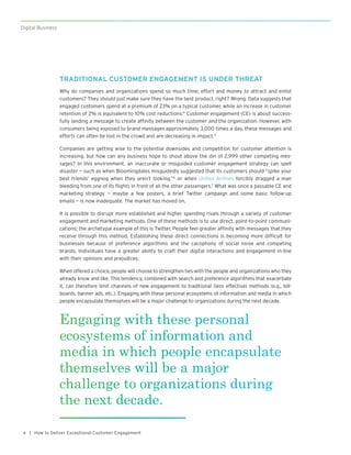 | How to Deliver Exceptional Customer Engagement4
Digital Business
TRADITIONAL CUSTOMER ENGAGEMENT IS UNDER THREAT
Why do companies and organizations spend so much time, effort and money to attract and enlist
customers? They should just make sure they have the best product, right? Wrong. Data suggests that
engaged customers spend at a premium of 23% on a typical customer, while an increase in customer
retention of 2% is equivalent to 10% cost reductions.4
Customer engagement (CE) is about success-
fully landing a message to create affinity between the customer and the organization. However, with
consumers being exposed to brand messages approximately 3,000 times a day, these messages and
efforts can often be lost in the crowd and are decreasing in impact.5
Companies are getting wise to the potential downsides and competition for customer attention is
increasing, but how can any business hope to shout above the din of 2,999 other competing mes-
sages? In this environment, an inaccurate or misguided customer engagement strategy can spell
disaster — such as when Bloomingdales misguidedly suggested that its customers should “spike your
best friends’ eggnog when they aren’t looking,”6
or when United Airlines forcibly dragged a man
bleeding from one of its flights in front of all the other passengers.7
What was once a passable CE and
marketing strategy — maybe a few posters, a brief Twitter campaign and some basic follow-up
emails — is now inadequate. The market has moved on.   
It is possible to disrupt more established and higher spending rivals through a variety of customer
engagement and marketing methods. One of these methods is to use direct, point-to-point communi-
cations; the archetypal example of this is Twitter. People feel greater affinity with messages that they
receive through this method. Establishing these direct connections is becoming more difficult for
businesses because of preference algorithms and the cacophony of social noise and competing
brands. Individuals have a greater ability to craft their digital interactions and engagement in-line
with their opinions and prejudices.
When offered a choice, people will choose to strengthen ties with the people and organizations who they
already know and like. This tendency, combined with search and preference algorithms that exacerbate
it, can therefore limit channels of new engagement to traditional (less effective) methods (e.g., bill-
boards, banner ads, etc.). Engaging with these personal ecosystems of information and media in which
people encapsulate themselves will be a major challenge to organizations during the next decade.
Engaging with these personal
ecosystems of information and
media in which people encapsulate
themselves will be a major
challenge to organizations during
the next decade.
 