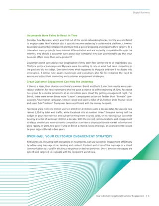 5How to Deliver Exceptional Customer Engagement |
Digital Business
Incumbents Have Failed to React in Time
Consider how Myspace, which was first out of the social networking blocks, lost its way and failed
to engage users like Facebook did. It quickly became yesterday’s social media platform. Likewise,
businesses cannot be complacent and must find a way of engaging and inspiring their targets. At a
time when many products have minimal differentiation and are instantly comparable through the
Internet, why should a customer care about your company? And can you honestly say that your
business offers more than just a product?
Customers won’t care about your organization if they don’t feel connected to or inspired by you.
Clinton’s political campaign and Myspace were too willing to rely on what had been compelling in
the past and did not adapt. Everyone knows what happened to Myspace and how it has faded into
irrelevance. A similar fate awaits businesses and executives who fail to recognize the need to
evolve and adjust their marketing and customer engagement strategies.   
Great Customer Engagement Can Help the Underdog
If there’s a loser, then chances are there’s a winner. Brexit and the U.S. election results were spec-
tacular victories for two challengers who few gave a chance to at the beginning of 2016. Facebook
has grown to a media behemoth at an incredible pace. How? By getting engagement right. For
Brexit, there were seven times more “Leave” campaigners active on Twitter than “Remain” cam-
paigners.8
During her campaign, Clinton raised and spent a total of $1.2 billion while Trump raised
and spent $647 million.9
Trump was twice as efficient with the money he spent.  
Facebook grew from one million users in 2004 to 1.23 billion users a decade later. Myspace is now
ranked 2,154 by total web traffic, while Facebook sits at number three.10
Imagine having half the
budget of your nearest rival and out-performing them in gross sales, or increasing your customer
base by a factor of well over 1,000 in a decade. With the correct communications and engagement
strategy, smaller and more dynamic competitors can have a disproportionate market influence and
grow rapidly. In 2015, few gave Trump or Brexit a chance. Using this logic, an unknown entity could
be your biggest threat in two years.
OVERHAUL YOUR CUSTOMER ENGAGEMENT STRATEGY
All businesses, including both disruptors or incumbents, can use customer engagement effectively
by addressing message style, landing and content. Content and style of the message in a client
communication is crucial in eliciting a response or desired behavior. Short, emotive messages are
potent, and targeted to resonate with the recipient’s world view.
 