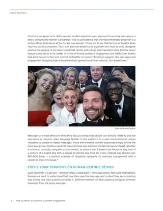 | How to Deliver Exceptional Customer Engagement6
Digital Business
Emotions outweigh facts. With people’s limited attention span, placing this emotive message in a
short, consumable manner is essential.11
It is no coincidence that the most retweeted post ever is a
picture (Ellen DeGeneres at the Oscars [see below]). This is not to say that facts aren’t useful when
reaching out to consumers. Facts can add real weight to an argument but must be used alongside
emotive messaging. It has been found that tweets with a high entertainment value but low news/
factual value perform far better in terms of driving audience engagement and traffic than tweets
that were heavier in fact and content and lighter on humor.12
Evidence suggests that messages and
engagement targeting high arousal emotions spread faster than rational, fact-based ones.13
Messages are most effective when they discuss things that people can directly relate to and are
expressed in common, plain language familiar to the audience. In a new communication culture
receptive to simple-to-ingest messages, those with emotive content expressed simply will be the
most successful. Emotive need not mean divisive; any emotion elicited increases impact, whether
it is humor, curiosity, sympathy or excitement, to name a few. A tweet from Pedigree dog food of
a picture of a caged dog with a pledge to donate dog food for every retweet was shared over
800,000 times — a perfect example of targeting sympathy to motivate engagement with a
simple-to-ingest message.14
FOCUS YOUR STRATEGY ON HUMAN-CENTRIC DESIGN
Each customer is a person — and not simply a data point — with aspirations, fears and motivations.
Businesses need to understand that how they view the message and content they are producing
may not be how their audience receives it. Different members of that audience will glean different
meanings from the same message.
Ellen DeGeneres/Twitter
 