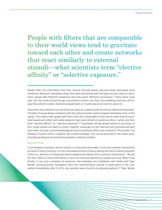 7How to Deliver Exceptional Customer Engagement |
Digital Business
People filter the information that they receive through biases subconsciously developed since
childhood. Research repeatedly shows that when presented with the same picture, video or docu-
ment, people with different viewpoints will draw vastly different conclusions.15
These ideas cross
over into the realm of psychology and political science, but they are something that any self-re-
specting content creator, marketing department or C-suite executive must be aware of.
A business may intend to say one thing, but leave its audience with an entirely different impression.
Filtration through biases combines with the natural human instinct toward homophily (love of the
same). This means that people with filters that are comparable to their world views tend to gravi-
tate toward each other and create networks that react similarly to external stimuli — what scientists
term “elective affinity” or “selective exposure.”16
Essentially, we like people similar to ourselves. In
turn, these people are likely to cluster together (especially on the Internet) and communicate with
each other. So how can this knowledge be used to positively affect your business? The answer is to
develop a human-centric customer and content strategy. This can be achieved in two major ways,
including growing trust and having dynamic customer profiles.
Nurture Trust
Trust between a business and its clients is a treasured commodity. Trust and customer interactions
go hand-in-hand. Comcast is in the unenviable position of being among the least trusted companies
in the U.S., and this is in large part due to negative perception of its customer interactions.17
We are
far more likely to share information or give our time and attention to people we trust. When trust
breaks, it can cost a company its existence. Two examples are Castlebeck care homes and Tiger
Woods’ personal brand. Castlebeck went into administration (similar to bankruptcy in the U.S.)
almost immediately after 11 of its care workers were found to be abusing patients.18
Tiger Woods
People with filters that are comparable
to their world views tend to gravitate
toward each other and create networks
that react similarly to external
stimuli—what scientists term “elective
affinity” or “selective exposure.”
 