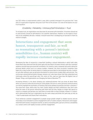 | How to Deliver Exceptional Customer Engagement8
Digital Business
lost $22 million in endorsements within a year after scandals emerged in his personal life.19
How
does an organization engender and grow trust? Part of the answer is to look at the balance of your
trust equation:
(Credibility + Reliability + Intimacy)/Self-Orientation = Trust
To increase trust, an organization must decrease its perceived self-orientation. A business should not
try and actively conceal its self-interest in its customer interactions. However, no one expects a busi-
ness to be completely altruistic. Instead, it should invest time in strategizing on how best to frame its
motive to targets.
Developing the idea of reciprocity is important; building a mutual relationship in which both sides
know where they stand and how the other gains will also help to increase intimacy with the customer/
audience and decrease perceived self-orientation. For instance, many companies will justify asking for
personal details online (such as a phone number). However, the most successful companies have
taken this a step further by being explicit in trading personal data for personalized services. Custom-
ers are often willing to give up personal information to receive more curated offers and services. This
can be seen among Internet giants (Google, Amazon, etc.) who have shown that they understand and
continually refine this give-to-get ratio. (For more on this, read our book How the Digital Lives of
People, Things, and Organizations are Changing the Rules of Business.20
)
Increasing intimacy is not about showing your audience/customer that you know all about them,
which can even be a little disconcerting for some people. Intrusive or overly personal communications
can merely highlight the asymmetry of intimacy that exists between businesses and their customers.21
You know their name, where they live, their contact details and their preferences; they don’t even
know the name of the person interacting with them half the time. People no longer feel special or
close to a company just because you send them an email offer on their birthday. Instead, it is import-
ant to demonstrate that your organization has the same values and thinks the same way as they do
— that it understands and shares their motivations.
Trust reinforces customer engagement as people assign greater weight to reliable sources and are
more likely to be motivated to action (engagement) with a trusted company. Interactions and engage-
ment that seem honest, transparent and fair, as well as resonating with a person’s intrinsic sensibilities
(i.e., human centric) will rapidly increase customer engagement.
Interactions and engagement that seem
honest, transparent and fair, as well
as resonating with a person’s intrinsic
sensibilities (i.e., human centric) will
rapidly increase customer engagement.
 