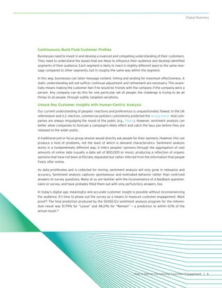 9How to Deliver Exceptional Customer Engagement |
Digital Business
Continuously Build Fluid Customer Profiles
Businesses need to invest in and develop a nuanced and compelling understanding of their customers.
They need to understand the biases that are likely to influence their audience and develop identified
segments of their audience. Each segment is likely to react in slightly different ways to the same mes-
sage compared to other segments, but in roughly the same way within the segment.
In this way, businesses can tailor message content, timing and landing for maximum effectiveness. A
static understanding will not suffice; continual adjustment and refinement are necessary. This essen-
tially means making the customer feel if he would be friends with the company if the company were a
person. Any company can do this for one particular set of people; the challenge is trying to be all
things to all people, through subtle, targeted variations.
Unlock Key Customer Insights with Human-Centric Analysis
Our current understanding of peoples’ reactions and preferences is unquestionably flawed. In the UK
referendum and U.S. election, commercial pollsters consistently predicted the wrong result. And com-
panies are always misjudging the mood of the public (e.g., Pepsi.). However, sentiment analysis can
better allow companies to forecast a campaign’s likely effect and catch the faux pas before they are
released to the wider public.
A traditional poll or focus group session would directly ask people for their opinions. However, this can
produce a host of problems, not the least of which is demand characteristics. Sentiment analysis
works in a fundamentally different way; it infers peoples’ opinions through the aggregation of vast
amounts of online data (usually a data set of 800,000 or more), producing a reflection of organic
opinions that have not been artificially requested but rather inferred from the information that people
freely offer online.
As data proliferates and is collected for mining, sentiment analysis will only grow in relevance and
accuracy. Sentiment analysis captures spontaneous and motivated behavior rather than contrived
answers to survey questions. Many of us are familiar with the inconvenience of a feedback question-
naire or survey, and have probably filled them out with only perfunctory answers, too.
In today’s digital age, meaningful and accurate customer insight is possible without inconveniencing
the audience. It’s time to phase out the survey as a means to measure customer engagement. Want
proof? The final prediction produced by the SENSE-EU sentiment analysis program for the referen-
dum result was 51.79% for “Leave” and 48.21% for “Remain” — a prediction to within 0.1% of the
actual result.22
 