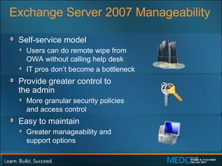 Exchange Server 2007 Manageability Self-service model Users can do remote wipe from  OWA without calling help desk IT pros don’t become a bottleneck Provide greater control to  the admin More granular security policies  and access control Easy to maintain Greater manageability and  support options 
