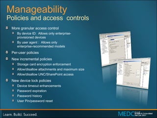 Manageability More granular access control By device ID:  Allows only enterprise- provisioned devices By user agent :  Allows only  enterprise-recommended models Per-user policies New incremental policies Storage card encryption enforcement Allow/disallow attachments and maximum size Allow/disallow UNC/SharePoint access New device lock policies Device timeout enhancements Password expiration Password history User Pin/password reset Policies and access  controls 