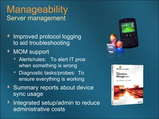 Manageability Server management Improved protocol logging  to aid troubleshooting MOM support Alerts/rules:  To alert IT pros  when something is wrong Diagnostic tasks/probes:  To  ensure everything is working Summary reports about device  sync usage Integrated setup/admin to reduce administrative costs 