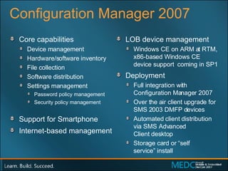 Configuration Manager 2007 Core capabilities  Device management Hardware/software inventory File collection Software distribution Settings management Password policy management Security policy management Support for Smartphone Internet-based management LOB device management Windows CE on ARM at RTM, x86-based Windows CE device support  coming in SP1 Deployment Full integration with Configuration Manager 2007 Over the air client upgrade for SMS 2003 DMFP devices Automated client distribution via SMS Advanced  Client desktop Storage card or “self  service” install 