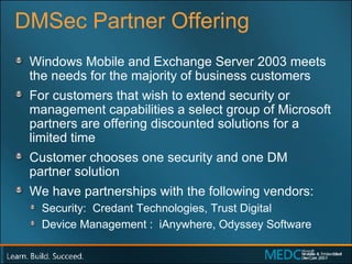 DMSec Partner Offering Windows Mobile and Exchange Server 2003 meets the needs for the majority of business customers  For customers that wish to extend security or management capabilities a select group of Microsoft partners are offering discounted solutions for a limited time Customer chooses one security and one DM  partner solution We have partnerships with the following vendors: Security:  Credant Technologies, Trust Digital Device Management :  iAnywhere, Odyssey Software 