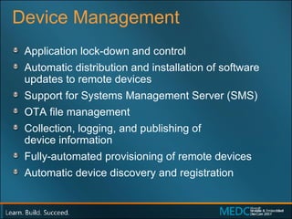 Device Management Application lock-down and control  Automatic distribution and installation of software updates to remote devices  Support for Systems Management Server (SMS)  OTA file management Collection, logging, and publishing of  device information  Fully-automated provisioning of remote devices  Automatic device discovery and registration 