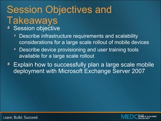 Session Objectives and Takeaways Session objective  Describe infrastructure requirements and scalability considerations for a large scale rollout of mobile devices  Describe device provisioning and user training tools available for a large scale rollout  Explain how to successfully plan a large scale mobile deployment with Microsoft Exchange Server 2007 