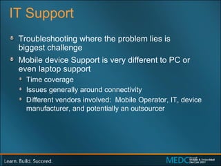 IT Support Troubleshooting where the problem lies is  biggest challenge Mobile device Support is very different to PC or  even laptop support Time coverage Issues generally around connectivity Different vendors involved:  Mobile Operator, IT, device manufacturer, and potentially an outsourcer 