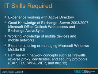 IT Skills Required Experience working with Active Directory Good Knowledge of Exchange  Server 2003/2007, Microsoft Office Outlook Web access and  Exchange ActiveSync Working knowledge of mobile devices and  mobile networks Experience using or managing Microsoft Windows Mobile 5.0 Familiar with network concepts such as firewalls, reverse proxy, certificates, and security protocols (EAP, TLS, WPA, WEP, and 802.1x) 