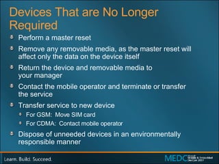 Devices That are No Longer Required Perform a master reset Remove any removable media, as the master reset will  affect only the data on the device itself Return the device and removable media to  your manager Contact the mobile operator and terminate or transfer  the service Transfer service to new device For GSM:  Move SIM card For CDMA:  Contact mobile operator Dispose of unneeded devices in an environmentally responsible manner 