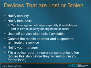 Devices That are Lost or Stolen Notify security  Notify help desk Can leverage remote wipe capability if available as  part of device/security management solution Use self-service wipe tools if available Contact the mobile operator and suspend or terminate the service Notify your manager File a police report. (Insurance companies often require this step before they will reimburse you  for the loss.) 