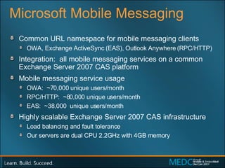 Microsoft Mobile Messaging Common URL namespace for mobile messaging clients OWA, Exchange ActiveSync (EAS), Outlook Anywhere (RPC/HTTP) Integration:  all mobile messaging services on a common Exchange Server 2007 CAS platform Mobile messaging s ervice  u sage OWA:  ~70,000 unique users/month RPC/HTTP:  ~80,000 unique users/month EAS:  ~38,000  unique users/month Highly scalable Exchange Server 2007 CAS infrastructure  Load balancing and fault tolerance Our servers are dual CPU 2.2GHz with 4GB memory 