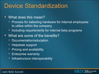 Device Standardization What does this mean? Process for selecting hardware for internal employees  to utilize within the company Including requirements for internal beta programs What are some of the benefits? Documentation/education Helpdesk support Pricing and availability Enterprise warranty Infrastructure interoperability 