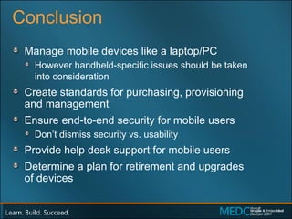 Conclusion Manage mobile devices like a laptop/PC However handheld-specific issues should be taken  into consideration Create standards for purchasing, provisioning  and management Ensure end-to-end security for mobile users Don’t dismiss security vs. usability  Provide help desk support for mobile users Determine a plan for retirement and upgrades  of devices 