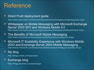 Reference Direct Push deployment guide http://www.microsoft.com/technet/itsolutions/mobile/deploy/msfpdepguide.mspx   Whitepaper on Mobile Messaging with Microsoft Exchange Server 2003 SP2 and Windows Mobile 5.0  http://www.microsoft.com/exchange/evaluation/features/mobility/e2k3sp2.mspx   The Benefits of Microsoft Mobile Messaging  http://www.microsoft.com/windowsmobile/business/strategy/roi.mspx   Microsoft IT Scalability Experience with Windows Mobile 2003 and Exchange Server 2003 Mobile Messaging  http://www.microsoft.com/windowsmobile/business/strategy/scalability.mspx   My blog http://blogs.msdn.com/jasonlan   Exchange blog http://blogs.technet.com/exchange   