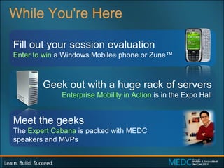 While You're Here Fill out your session evaluation Enter to win  a Windows Mobile ®  phone or Zune™ Geek out with a huge rack of servers Enterprise Mobility in Action  is in the Expo Hall Meet the geeks The  Expert Cabana  is packed with MEDC  speakers and MVPs 