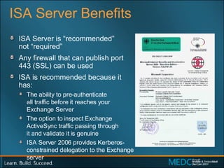ISA Server Benefits ISA Server is “recommended”  not “required” Any firewall that can publish port  443 (SSL) can be used ISA is recommended because it has: The ability to pre-authenticate  all traffic before it reaches your Exchange Server The option to inspect Exchange ActiveSync traffic passing through  it and validate it is genuine ISA Server 2006 provides Kerberos-constrained delegation to the Exchange server  