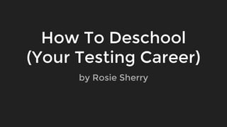 How To Deschool
(Your Testing Career)
by Rosie Sherry
 