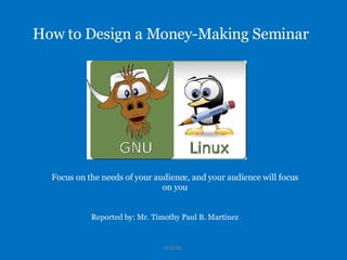 How to Design a Money-Making Seminar Reported by: Mr. Timothy Paul B. Martinez BIT07B1 Focus on the needs of your audience, and your audience will focus on you 