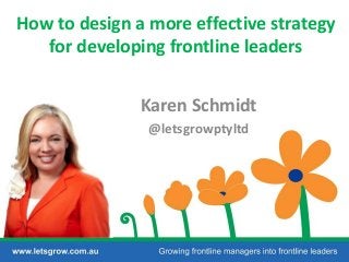 How to design a more effective strategy
for developing frontline leaders
Karen Schmidt
@letsgrowptyltd
 
