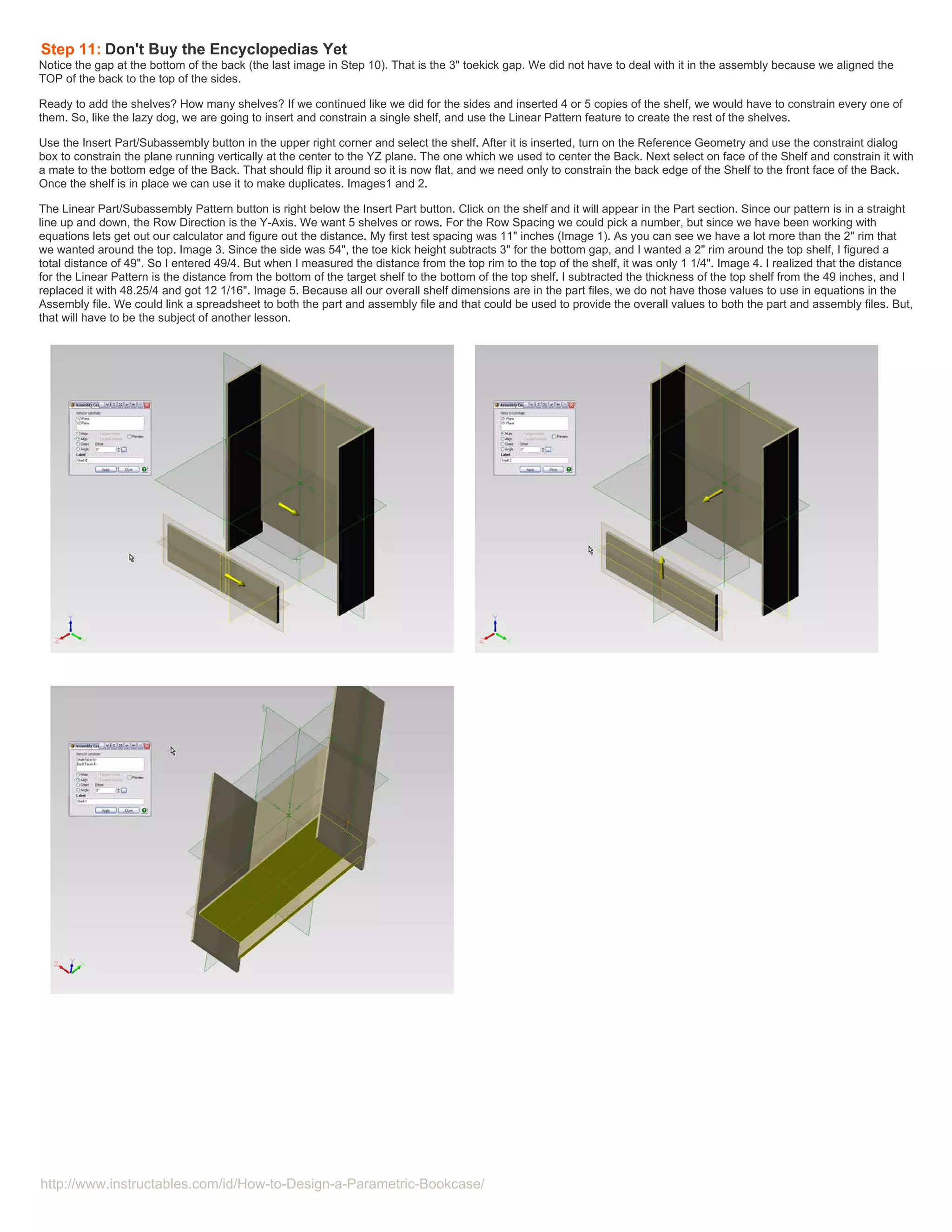 Step 11: Don't Buy the Encyclopedias Yet
Notice the gap at the bottom of the back (the last image in Step 10). That is the 3" toekick gap. We did not have to deal with it in the assembly because we aligned the
TOP of the back to the top of the sides.

Ready to add the shelves? How many shelves? If we continued like we did for the sides and inserted 4 or 5 copies of the shelf, we would have to constrain every one of
them. So, like the lazy dog, we are going to insert and constrain a single shelf, and use the Linear Pattern feature to create the rest of the shelves.

Use the Insert Part/Subassembly button in the upper right corner and select the shelf. After it is inserted, turn on the Reference Geometry and use the constraint dialog
box to constrain the plane running vertically at the center to the YZ plane. The one which we used to center the Back. Next select on face of the Shelf and constrain it with
a mate to the bottom edge of the Back. That should flip it around so it is now flat, and we need only to constrain the back edge of the Shelf to the front face of the Back.
Once the shelf is in place we can use it to make duplicates. Images1 and 2.

The Linear Part/Subassembly Pattern button is right below the Insert Part button. Click on the shelf and it will appear in the Part section. Since our pattern is in a straight
line up and down, the Row Direction is the Y-Axis. We want 5 shelves or rows. For the Row Spacing we could pick a number, but since we have been working with
equations lets get out our calculator and figure out the distance. My first test spacing was 11" inches (Image 1). As you can see we have a lot more than the 2" rim that
we wanted around the top. Image 3. Since the side was 54", the toe kick height subtracts 3" for the bottom gap, and I wanted a 2" rim around the top shelf, I figured a
total distance of 49". So I entered 49/4. But when I measured the distance from the top rim to the top of the shelf, it was only 1 1/4". Image 4. I realized that the distance
for the Linear Pattern is the distance from the bottom of the target shelf to the bottom of the top shelf. I subtracted the thickness of the top shelf from the 49 inches, and I
replaced it with 48.25/4 and got 12 1/16". Image 5. Because all our overall shelf dimensions are in the part files, we do not have those values to use in equations in the
Assembly file. We could link a spreadsheet to both the part and assembly file and that could be used to provide the overall values to both the part and assembly files. But,
that will have to be the subject of another lesson.




http://www.instructables.com/id/How-to-Design-a-Parametric-Bookcase/
 