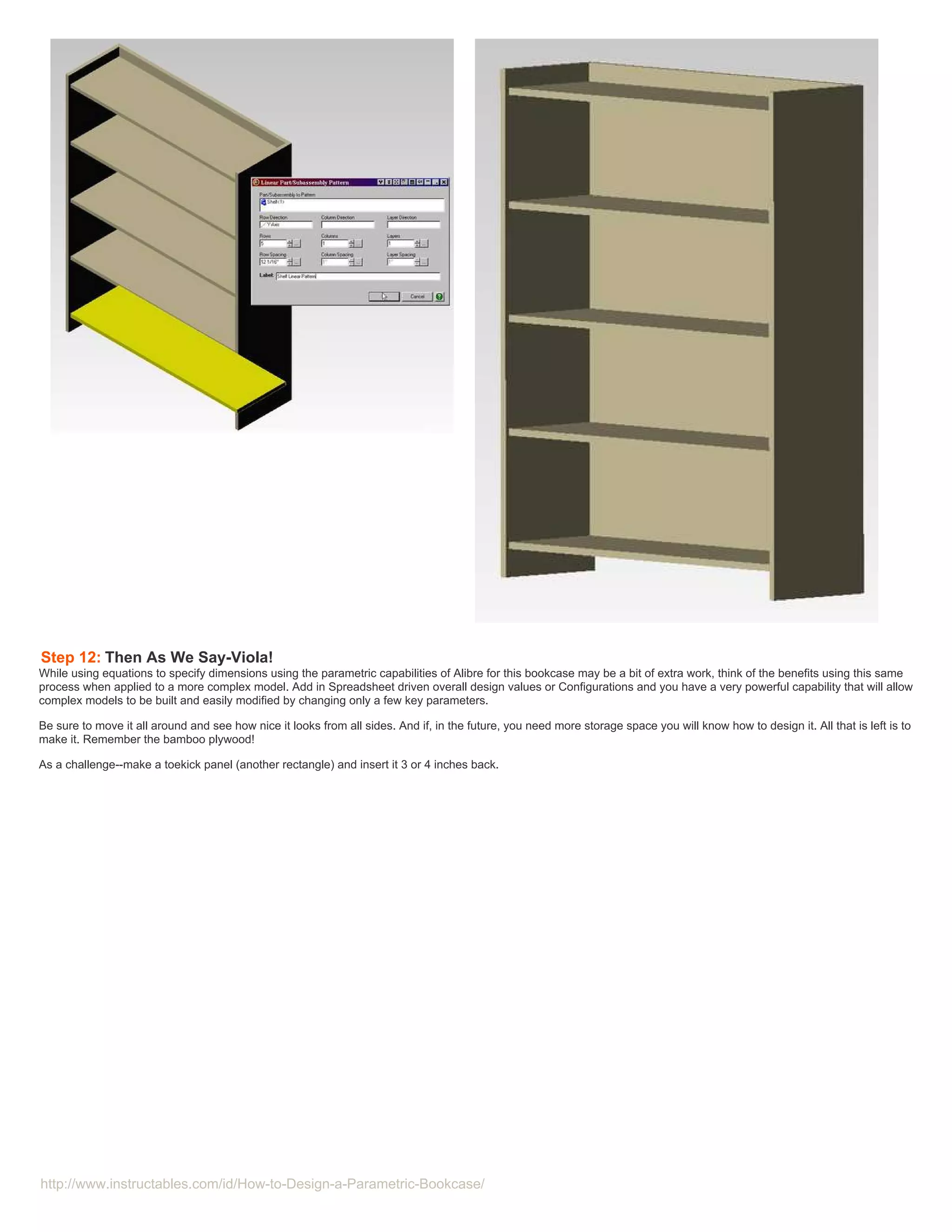 Step 12: Then As We Say-Viola!
While using equations to specify dimensions using the parametric capabilities of Alibre for this bookcase may be a bit of extra work, think of the benefits using this same
process when applied to a more complex model. Add in Spreadsheet driven overall design values or Configurations and you have a very powerful capability that will allow
complex models to be built and easily modified by changing only a few key parameters.

Be sure to move it all around and see how nice it looks from all sides. And if, in the future, you need more storage space you will know how to design it. All that is left is to
make it. Remember the bamboo plywood!

As a challenge--make a toekick panel (another rectangle) and insert it 3 or 4 inches back.




http://www.instructables.com/id/How-to-Design-a-Parametric-Bookcase/
 