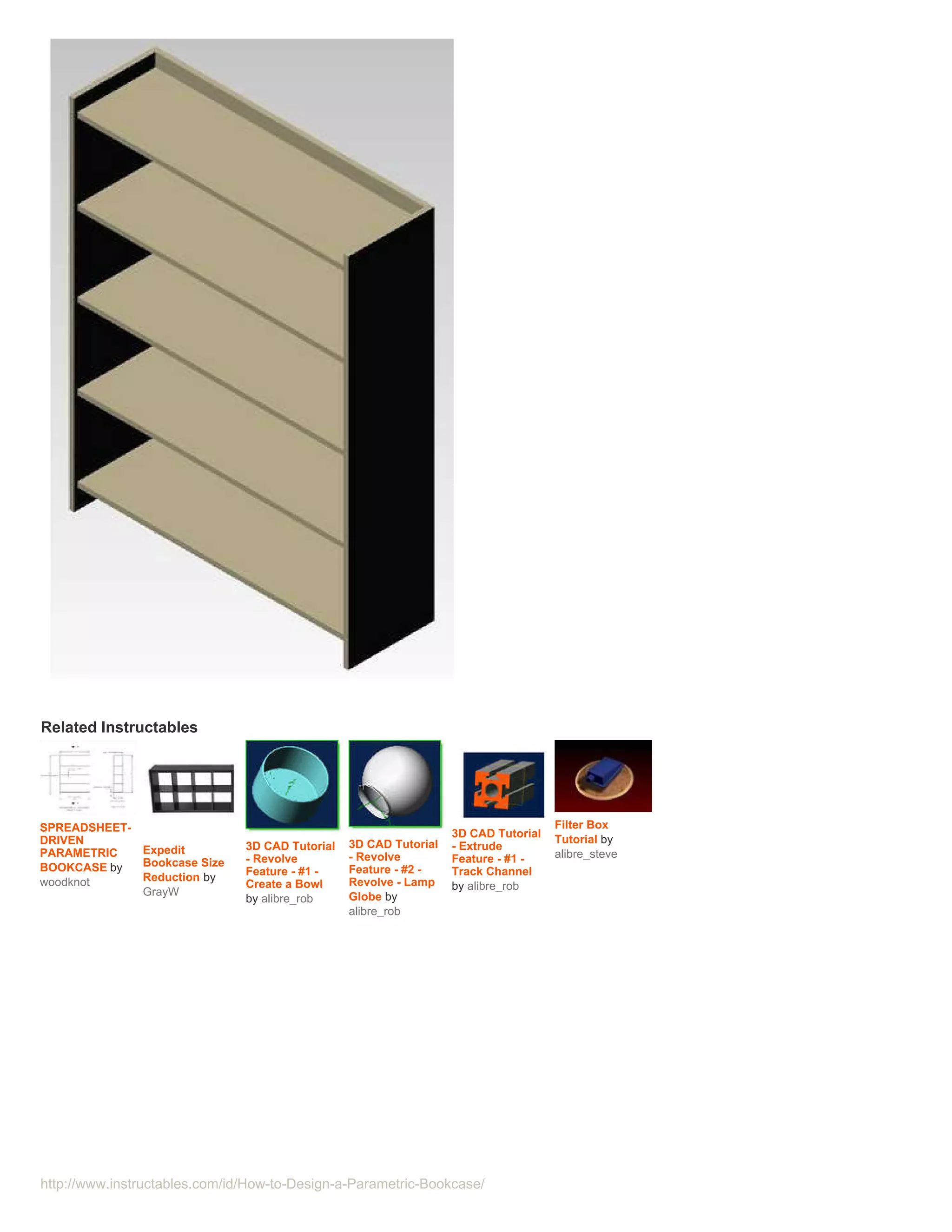 Related Instructables




SPREADSHEET-                                                                         Filter Box
                                                                   3D CAD Tutorial   Tutorial by
DRIVEN                         3D CAD Tutorial   3D CAD Tutorial   - Extrude
PARAMETRIC   Expedit                                                                 alibre_steve
             Bookcase Size     - Revolve         - Revolve         Feature - #1 -
BOOKCASE by                    Feature - #1 -    Feature - #2 -    Track Channel
woodknot     Reduction by                        Revolve - Lamp
                               Create a Bowl                       by alibre_rob
             GrayW                               Globe by
                               by alibre_rob
                                                 alibre_rob




http://www.instructables.com/id/How-to-Design-a-Parametric-Bookcase/
 