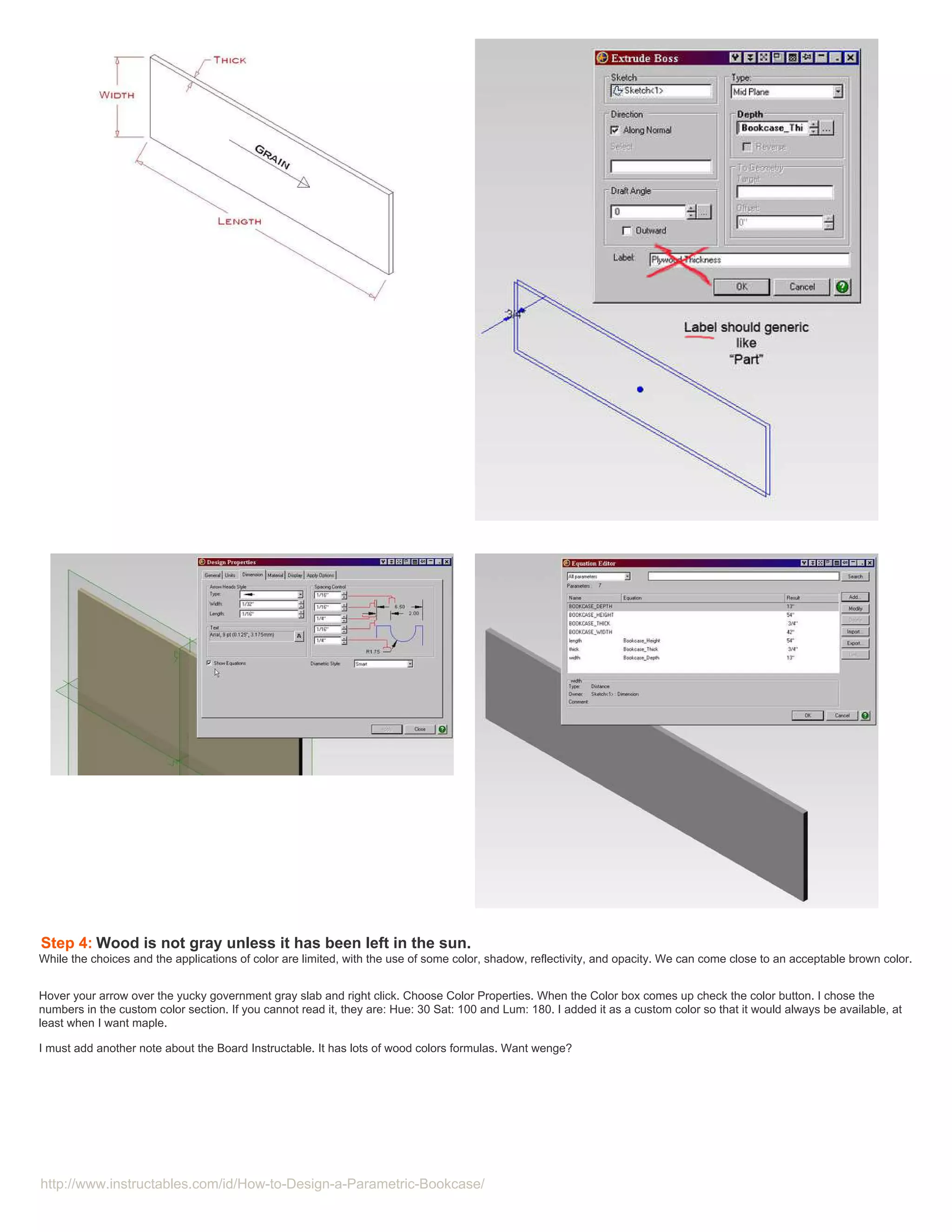 Step 4: Wood is not gray unless it has been left in the sun.
While the choices and the applications of color are limited, with the use of some color, shadow, reflectivity, and opacity. We can come close to an acceptable brown color.


Hover your arrow over the yucky government gray slab and right click. Choose Color Properties. When the Color box comes up check the color button. I chose the
numbers in the custom color section. If you cannot read it, they are: Hue: 30 Sat: 100 and Lum: 180. I added it as a custom color so that it would always be available, at
least when I want maple.

I must add another note about the Board Instructable. It has lots of wood colors formulas. Want wenge?




http://www.instructables.com/id/How-to-Design-a-Parametric-Bookcase/
 