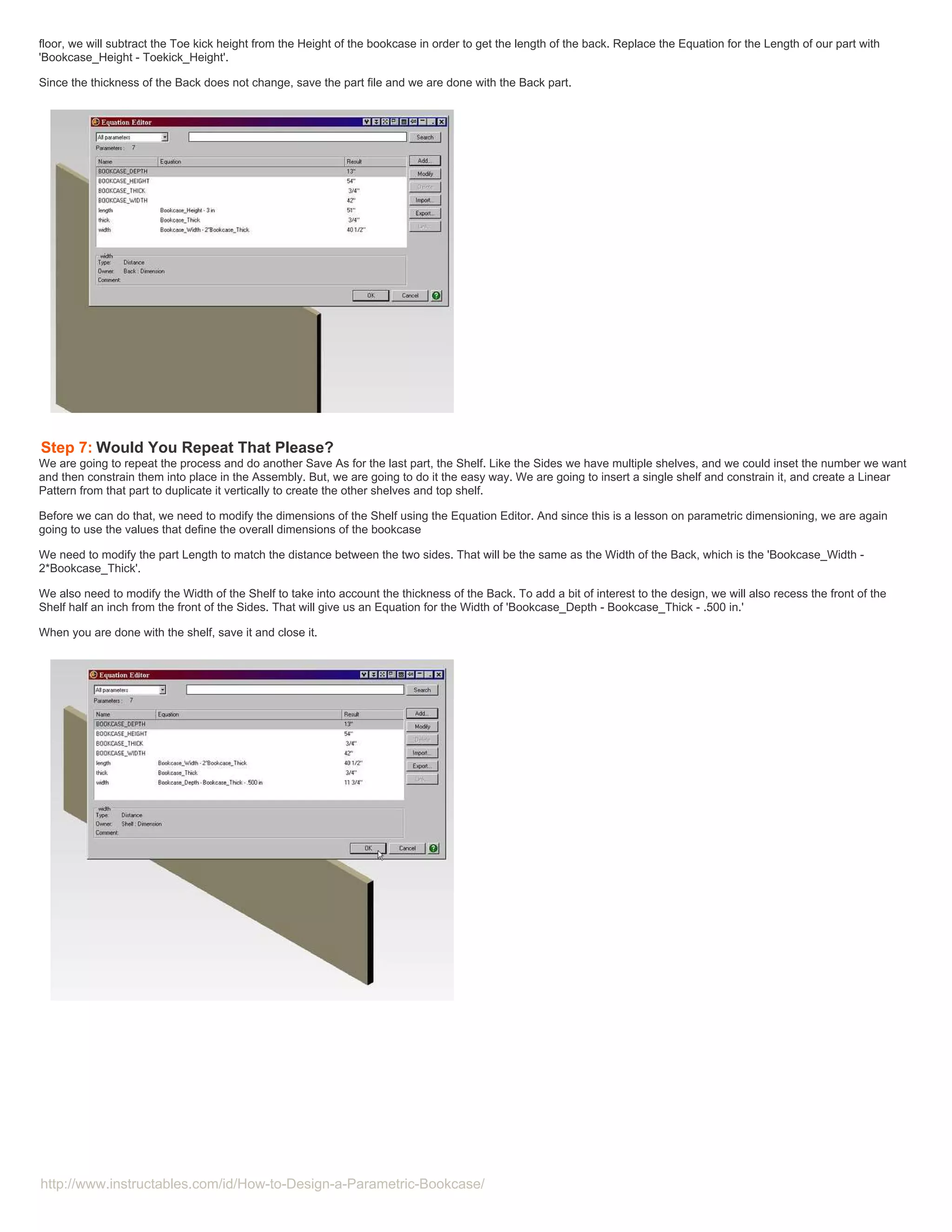 floor, we will subtract the Toe kick height from the Height of the bookcase in order to get the length of the back. Replace the Equation for the Length of our part with
'Bookcase_Height - Toekick_Height'.

Since the thickness of the Back does not change, save the part file and we are done with the Back part.




Step 7: Would You Repeat That Please?
We are going to repeat the process and do another Save As for the last part, the Shelf. Like the Sides we have multiple shelves, and we could inset the number we want
and then constrain them into place in the Assembly. But, we are going to do it the easy way. We are going to insert a single shelf and constrain it, and create a Linear
Pattern from that part to duplicate it vertically to create the other shelves and top shelf.

Before we can do that, we need to modify the dimensions of the Shelf using the Equation Editor. And since this is a lesson on parametric dimensioning, we are again
going to use the values that define the overall dimensions of the bookcase

We need to modify the part Length to match the distance between the two sides. That will be the same as the Width of the Back, which is the 'Bookcase_Width -
2*Bookcase_Thick'.

We also need to modify the Width of the Shelf to take into account the thickness of the Back. To add a bit of interest to the design, we will also recess the front of the
Shelf half an inch from the front of the Sides. That will give us an Equation for the Width of 'Bookcase_Depth - Bookcase_Thick - .500 in.'

When you are done with the shelf, save it and close it.




http://www.instructables.com/id/How-to-Design-a-Parametric-Bookcase/
 