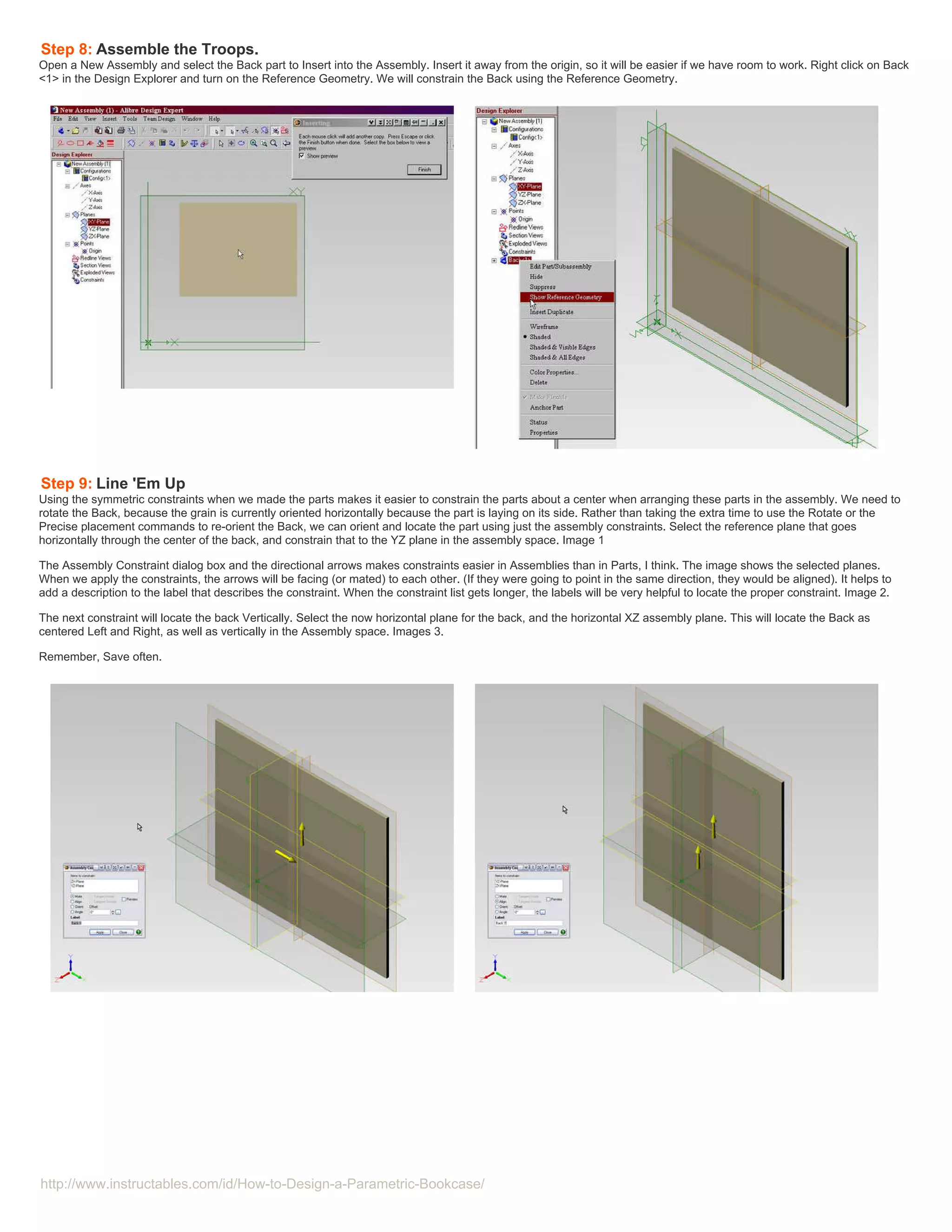 Step 8: Assemble the Troops.
Open a New Assembly and select the Back part to Insert into the Assembly. Insert it away from the origin, so it will be easier if we have room to work. Right click on Back
<1> in the Design Explorer and turn on the Reference Geometry. We will constrain the Back using the Reference Geometry.




Step 9: Line 'Em Up
Using the symmetric constraints when we made the parts makes it easier to constrain the parts about a center when arranging these parts in the assembly. We need to
rotate the Back, because the grain is currently oriented horizontally because the part is laying on its side. Rather than taking the extra time to use the Rotate or the
Precise placement commands to re-orient the Back, we can orient and locate the part using just the assembly constraints. Select the reference plane that goes
horizontally through the center of the back, and constrain that to the YZ plane in the assembly space. Image 1

The Assembly Constraint dialog box and the directional arrows makes constraints easier in Assemblies than in Parts, I think. The image shows the selected planes.
When we apply the constraints, the arrows will be facing (or mated) to each other. (If they were going to point in the same direction, they would be aligned). It helps to
add a description to the label that describes the constraint. When the constraint list gets longer, the labels will be very helpful to locate the proper constraint. Image 2.

The next constraint will locate the back Vertically. Select the now horizontal plane for the back, and the horizontal XZ assembly plane. This will locate the Back as
centered Left and Right, as well as vertically in the Assembly space. Images 3.

Remember, Save often.




http://www.instructables.com/id/How-to-Design-a-Parametric-Bookcase/
 