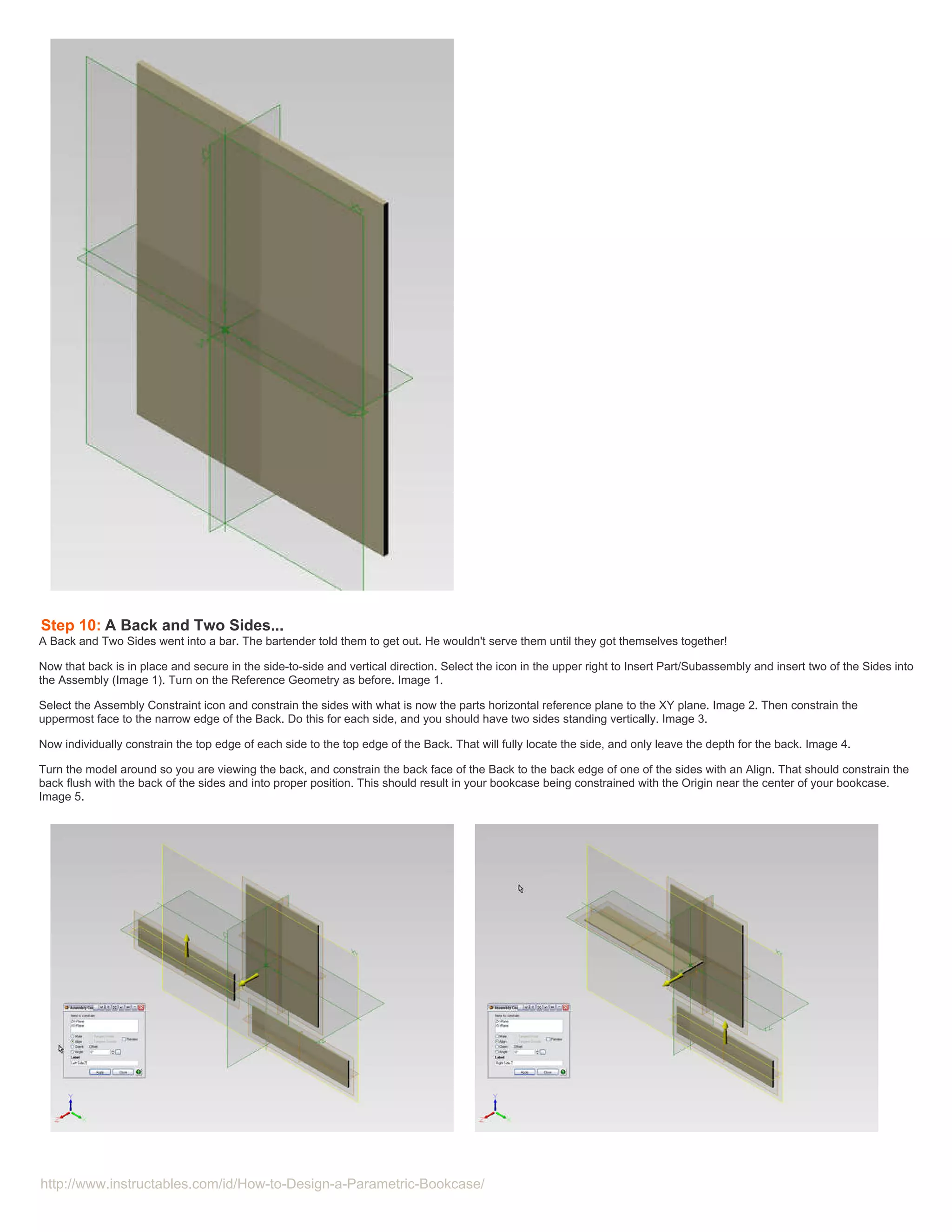Step 10: A Back and Two Sides...
A Back and Two Sides went into a bar. The bartender told them to get out. He wouldn't serve them until they got themselves together!

Now that back is in place and secure in the side-to-side and vertical direction. Select the icon in the upper right to Insert Part/Subassembly and insert two of the Sides into
the Assembly (Image 1). Turn on the Reference Geometry as before. Image 1.

Select the Assembly Constraint icon and constrain the sides with what is now the parts horizontal reference plane to the XY plane. Image 2. Then constrain the
uppermost face to the narrow edge of the Back. Do this for each side, and you should have two sides standing vertically. Image 3.

Now individually constrain the top edge of each side to the top edge of the Back. That will fully locate the side, and only leave the depth for the back. Image 4.

Turn the model around so you are viewing the back, and constrain the back face of the Back to the back edge of one of the sides with an Align. That should constrain the
back flush with the back of the sides and into proper position. This should result in your bookcase being constrained with the Origin near the center of your bookcase.
Image 5.




http://www.instructables.com/id/How-to-Design-a-Parametric-Bookcase/
 