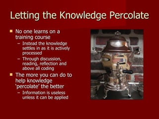 Letting the Knowledge Percolate No one learns on a training course Instead the knowledge settles in as it is actively processed Through discussion, reading, reflection and above all coding The more you can do to help knowledge ‘percolate’ the better Information is useless unless it can be applied 