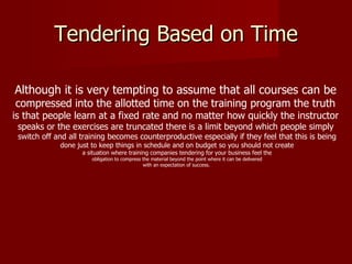 Tendering Based on Time Although it is very tempting to assume that all courses can be   compressed into the allotted time on the training program the truth  is that people learn at a fixed rate and no matter how quickly the instructor  speaks or the exercises are truncated there is a limit beyond which people simply  switch off and all training becomes counterproductive especially if they feel that this is being done just to keep things in schedule and on budget so you should not create a situation where training companies tendering for your business feel the obligation to compress the material beyond the point where it can be delivered with an expectation of success.  