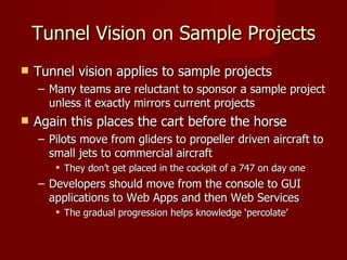 Tunnel Vision on Sample Projects Tunnel vision applies to sample projects Many teams are reluctant to sponsor a sample project unless it exactly mirrors current projects Again this places the cart before the horse Pilots move from gliders to propeller driven aircraft to small jets to commercial aircraft They don’t get placed in the cockpit of a 747 on day one Developers should move from the console to GUI applications to Web Apps and then Web Services The gradual progression helps knowledge ‘percolate’ 