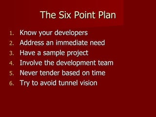 The Six Point Plan Know your developers Address an immediate need Have a sample project Involve the development team Never tender based on time Try to avoid tunnel vision 