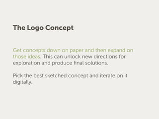 The Logo Concept
Get concepts down on paper and then expand on
those ideas. This can unlock new directions for
exploration and produce ﬁnal solutions.
Pick the best sketched concept and iterate on it
digitally.
 