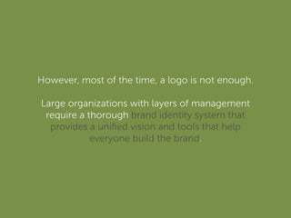 However, most of the time, a logo is not enough.
Large organizations with layers of management
require a thorough brand identity system that
provides a uniﬁed vision and tools that help
everyone build the brand.
 