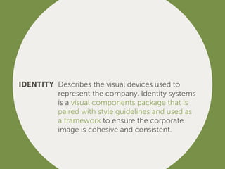IDENTITY Describes the visual devices used to
represent the company. Identity systems
is a visual components package that is
paired with style guidelines and used as
a framework to ensure the corporate
image is cohesive and consistent.
 