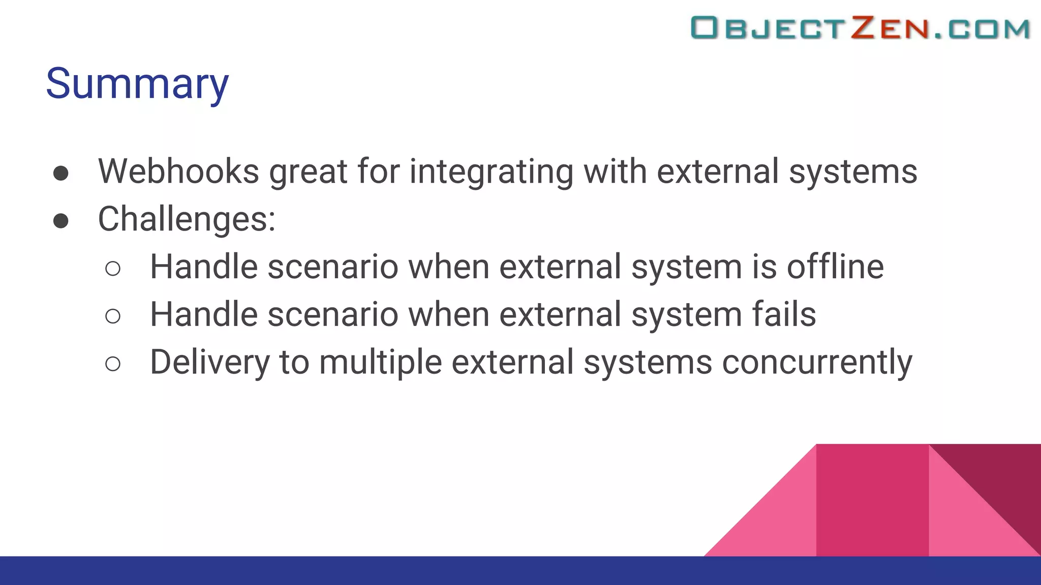 Summary
● Webhooks great for integrating with external systems
● Challenges:
○ Handle scenario when external system is offline
○ Handle scenario when external system fails
○ Delivery to multiple external systems concurrently
 