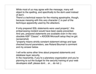 While most of us may agree with the message, many will
object to the spelling, and speciﬁcally to the dont used instead
of don’t.
There’s a technical reason for the missing apostrophe, though,
because messing with this very character (’) is part of the
technique apparently used by the attackers.

If only prepared SQL statements were used properly*, this
embarrassing incident would have been easily prevented.
And yes, prepared statements are available even in the very
obsolete ASP “Classic” + ADODB Microsoft setup they’ve got.
(screenshot)
*properly means strictly constant statement strings and type
checked bound parameters, see Roland Bouman’s comment
and my answer below.

I will write some other time about prepared statements and
database layer security.
In the meanwhile, if you’re a planetary organization and you’re
planning to cut the budget for the security training of your web
developers staff, please dont… er… do not ;)
 