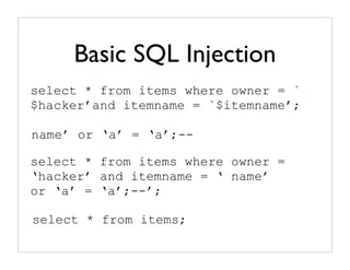 Basic SQL Injection
select * from items where owner = `
$hacker’and itemname = `$itemname’;

name’ or ‘a’ = ‘a’;--

select * from items where owner =
‘hacker’ and itemname = ‘ name’
or ‘a’ = ‘a’;--’;

select * from items;
 