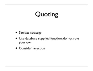 Quoting

• Sanitize strategy
• Use database supplied function; do not role
  your own
• Consider rejection
 