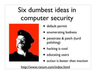 Six dumbest ideas in
 computer security
              • default permit
              • enumerating badness
              • penetrate & patch (turd
                 polishing)
              • hacking is cool
              • educating users
              • action is better than inaction
 http://www.ranum.com/index.html
 