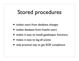 Stored procedures

• isolate users from database changes
• isolate database from hostile users
• makes it easy to install gatekeeper functions
• makes it easy to log all access
• only practical way to get SOX compliance
 
