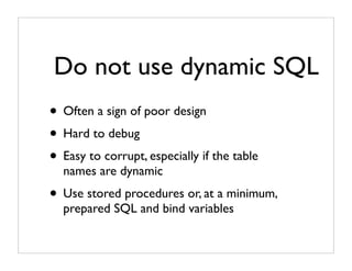 Do not use dynamic SQL
• Often a sign of poor design
• Hard to debug
• Easy to corrupt, especially if the table
  names are dynamic
• Use stored procedures or, at a minimum,
  prepared SQL and bind variables
 